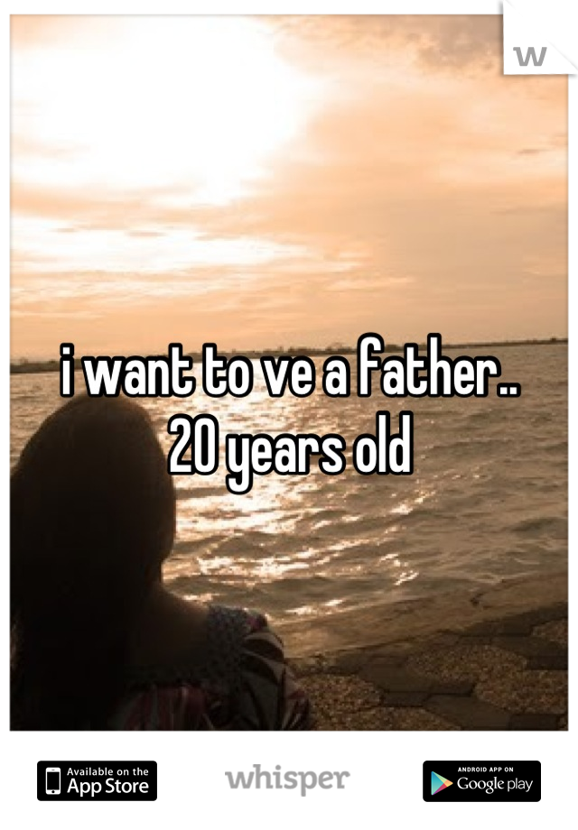 i want to ve a father..
20 years old