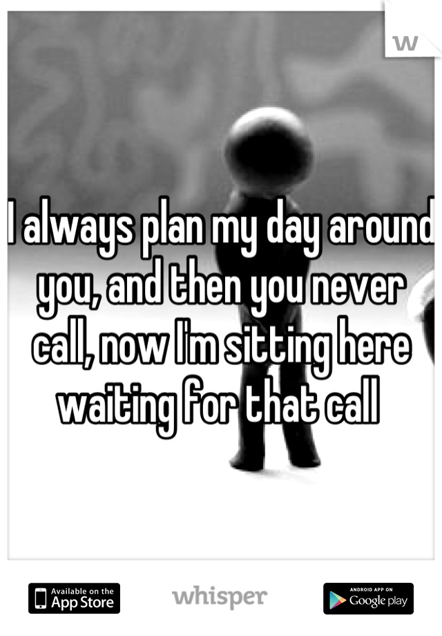 I always plan my day around you, and then you never call, now I'm sitting here waiting for that call 