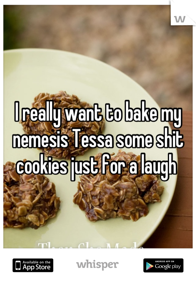 I really want to bake my nemesis Tessa some shit cookies just for a laugh 