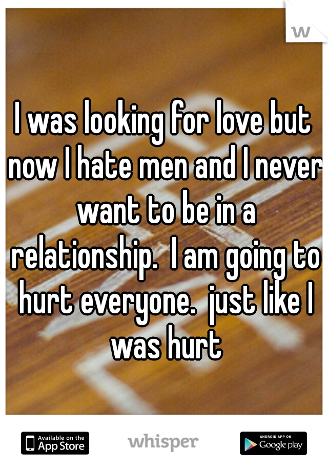 I was looking for love but now I hate men and I never want to be in a relationship.  I am going to hurt everyone.  just like I was hurt