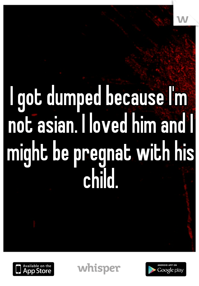 I got dumped because I'm not asian. I loved him and I might be pregnat with his child.