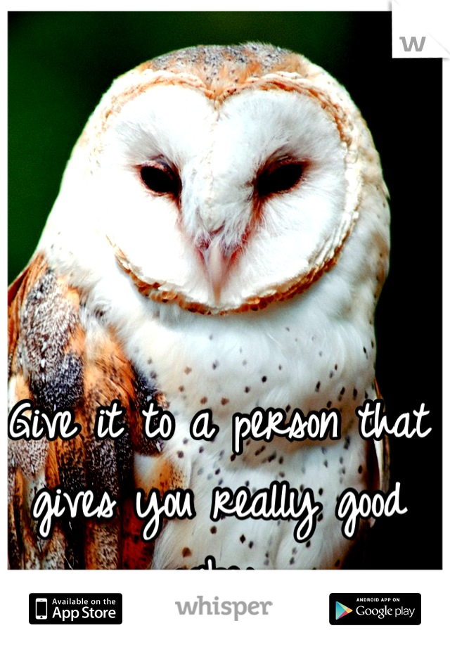 Give it to a person that gives you really good vibes