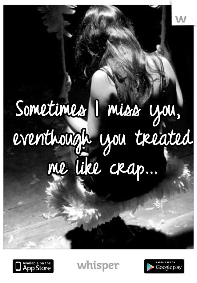 Sometimes I miss you, eventhough you treated me like crap...