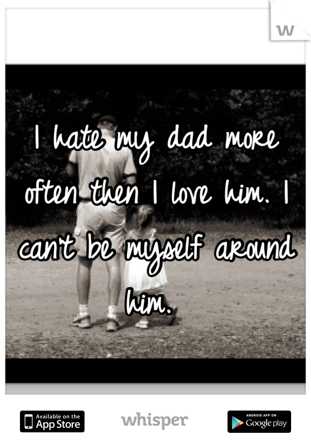 I hate my dad more often then I love him. I can't be myself around him. 