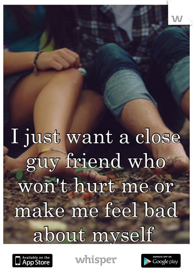 I just want a close guy friend who won't hurt me or make me feel bad about myself 