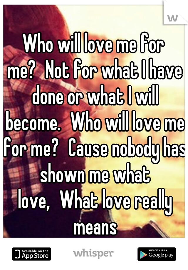 Who will love me for me?
Not for what I have done or what I will become.
Who will love me for me?
Cause nobody has shown me what love,
What love really means