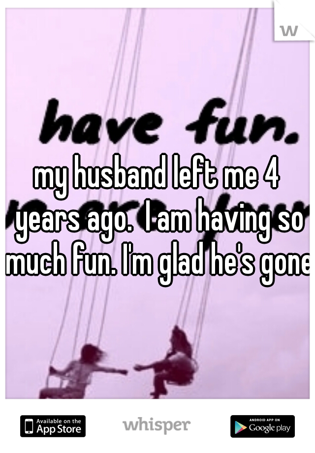 my husband left me 4 years ago.  I am having so much fun. I'm glad he's gone 