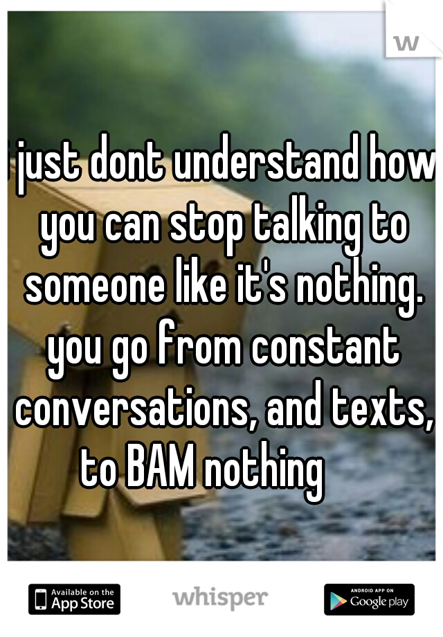 i just dont understand how you can stop talking to someone like it's nothing. you go from constant conversations, and texts, to BAM nothing

