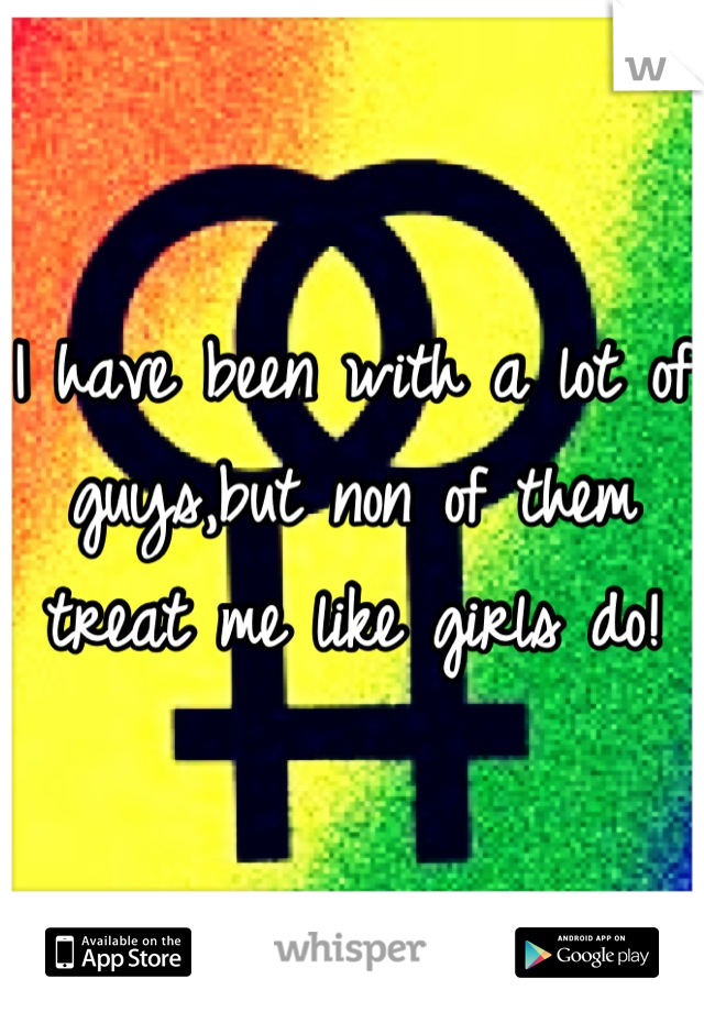 I have been with a lot of guys,but non of them treat me like girls do!