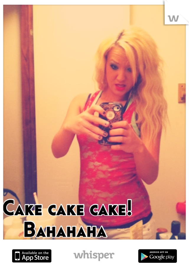 Cake cake cake! 
Bahahaha 