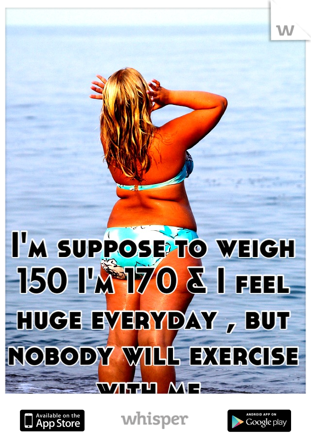 I'm suppose to weigh 150 I'm 170 & I feel huge everyday , but nobody will exercise with me 