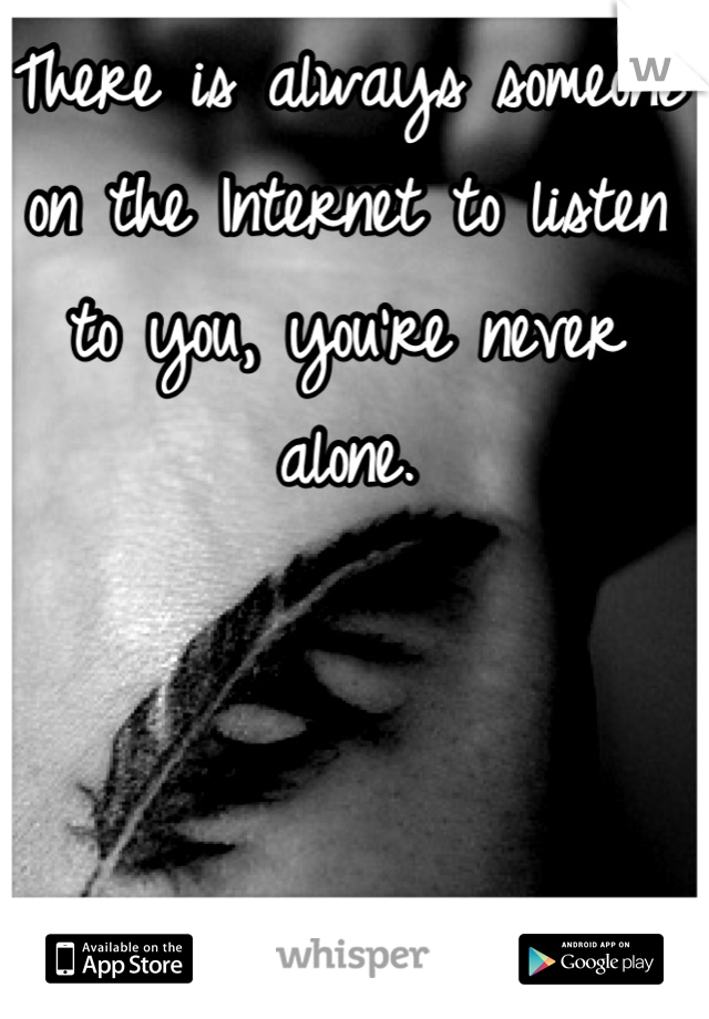 There is always someone on the Internet to listen to you, you're never alone.