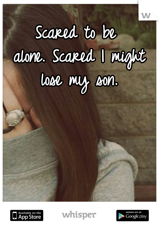 Scared to be alone.
Scared I might lose my son.