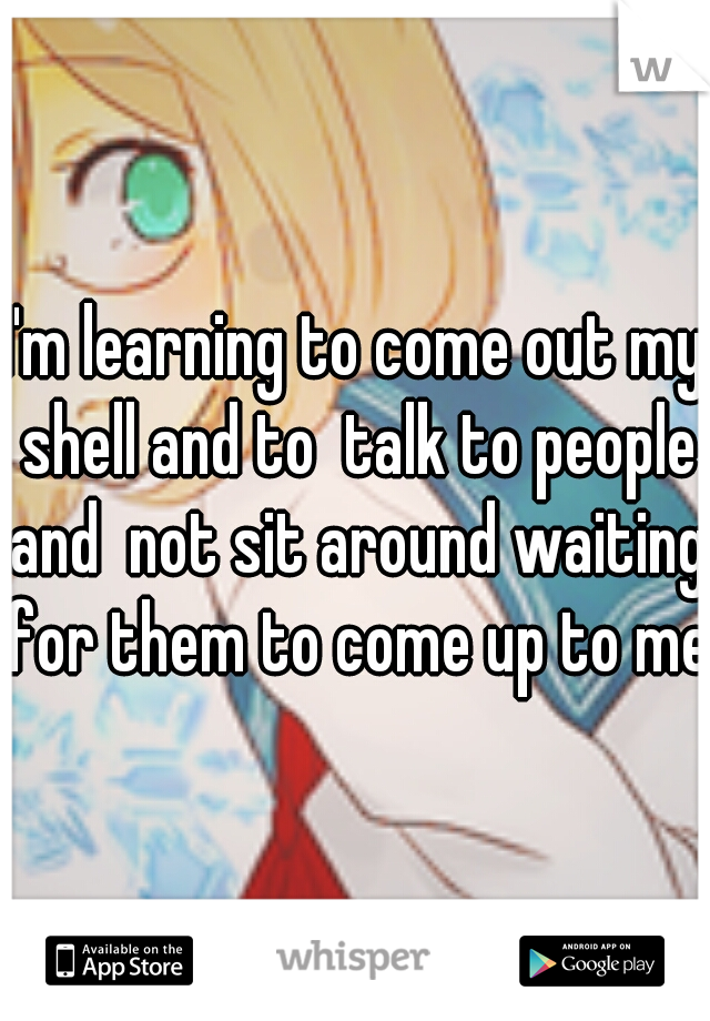 I'm learning to come out my shell and to  talk to people and  not sit around waiting for them to come up to me.