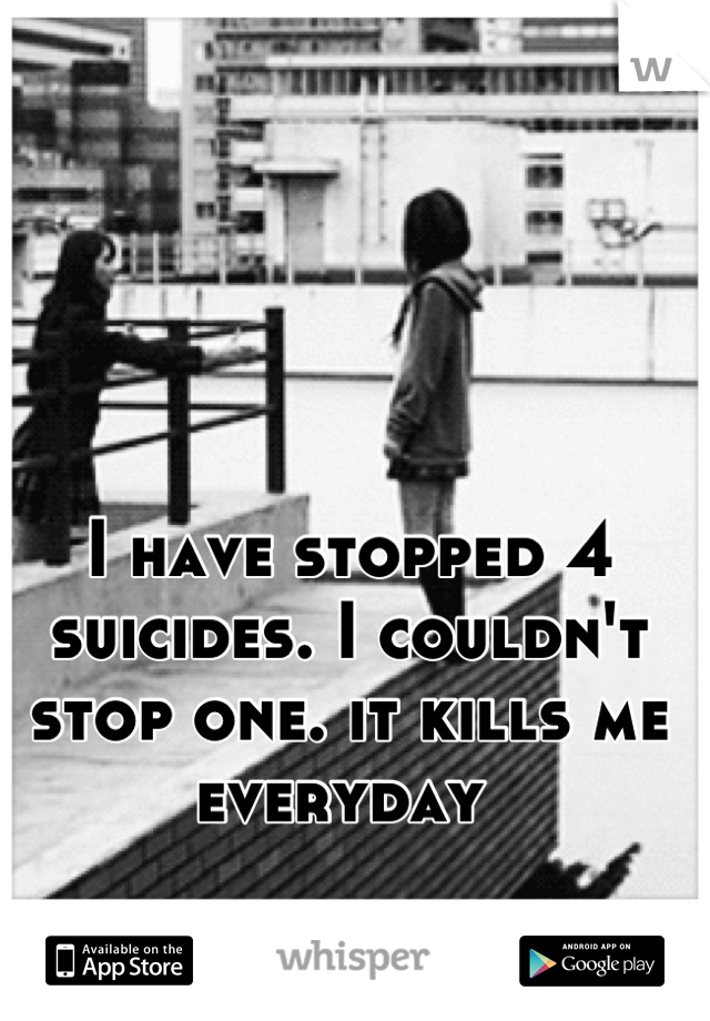 I have stopped 4 suicides. I couldn't stop one. it kills me everyday 