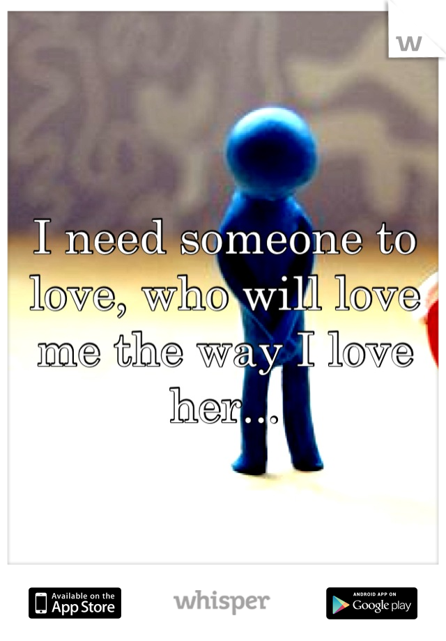 I need someone to love, who will love me the way I love her...