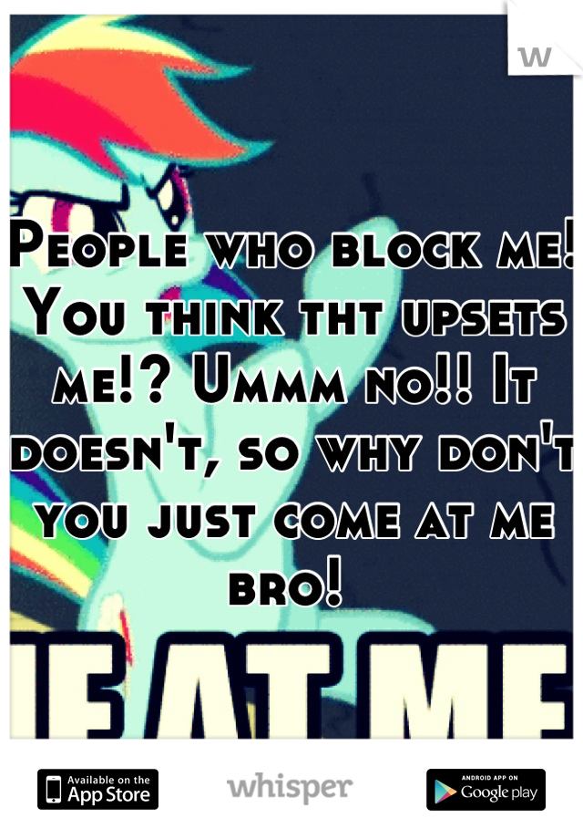 People who block me! You think tht upsets me!? Ummm no!! It doesn't, so why don't you just come at me bro! 