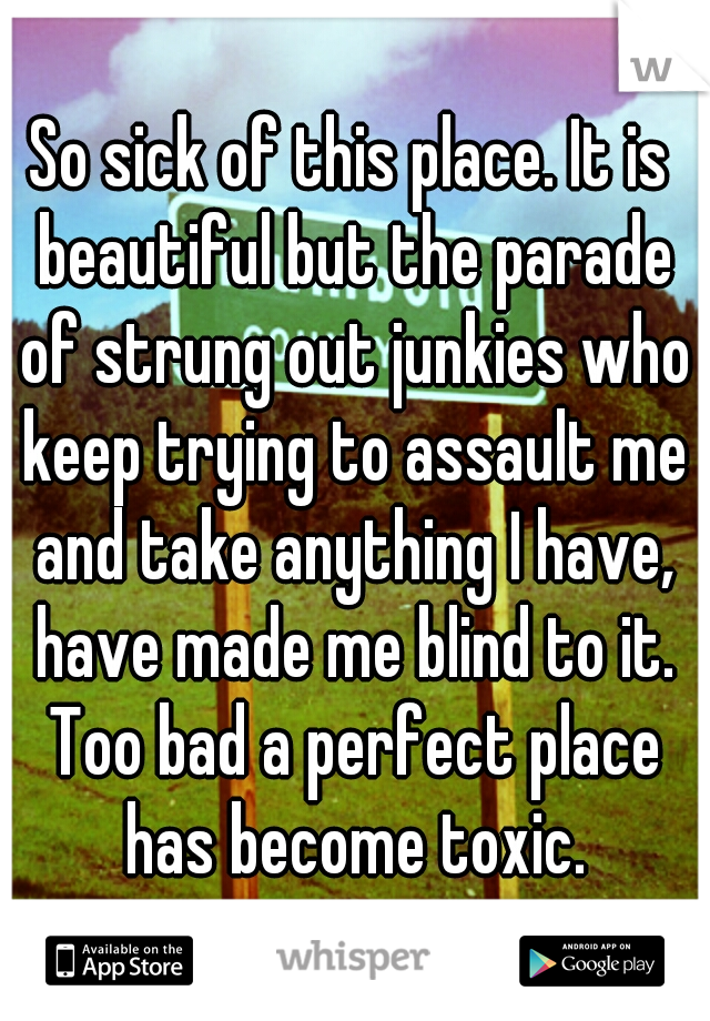 So sick of this place. It is beautiful but the parade of strung out junkies who keep trying to assault me and take anything I have, have made me blind to it. Too bad a perfect place has become toxic.