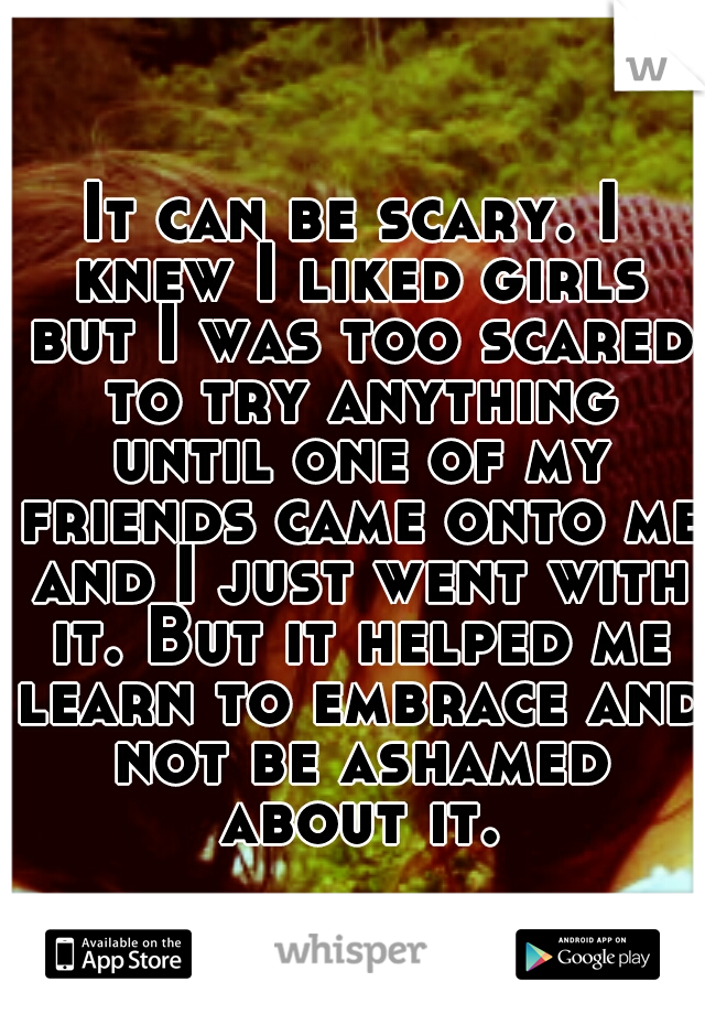 It can be scary. I knew I liked girls but I was too scared to try anything until one of my friends came onto me and I just went with it. But it helped me learn to embrace and not be ashamed about it.