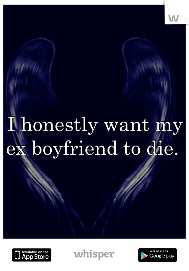 I honestly want my ex boyfriend to die. 