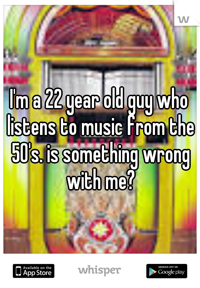 I'm a 22 year old guy who listens to music from the 50's. is something wrong with me?