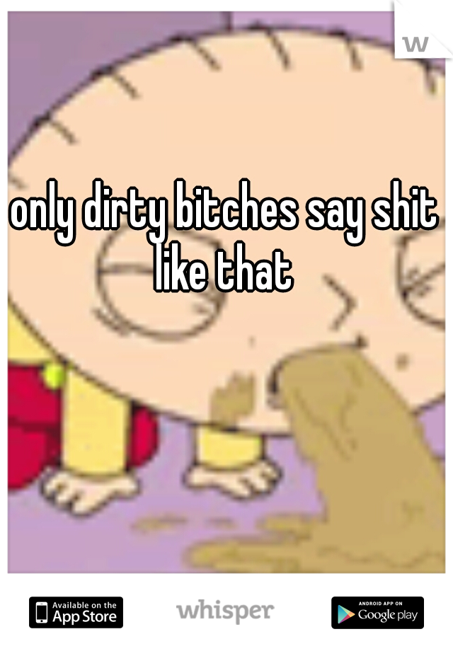 only dirty bitches say shit like that 