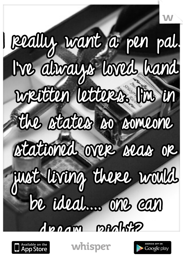 I really want a pen pal. I've always loved hand written letters. I'm in the states so someone stationed over seas or just living there would be ideal.... one can dream, right? 