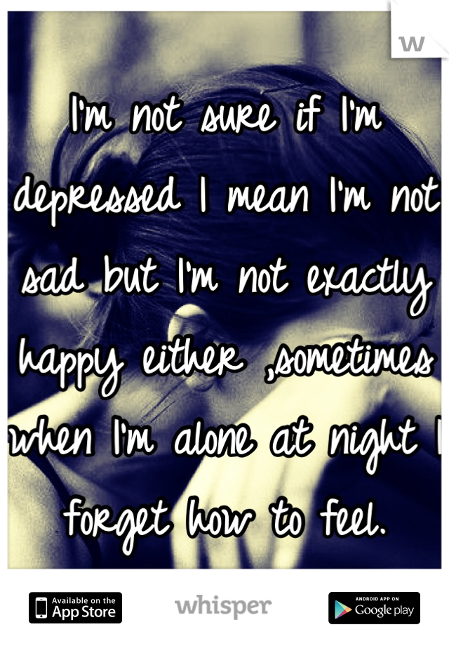 I'm not sure if I'm depressed I mean I'm not sad but I'm not exactly happy either ,sometimes when I'm alone at night I forget how to feel.