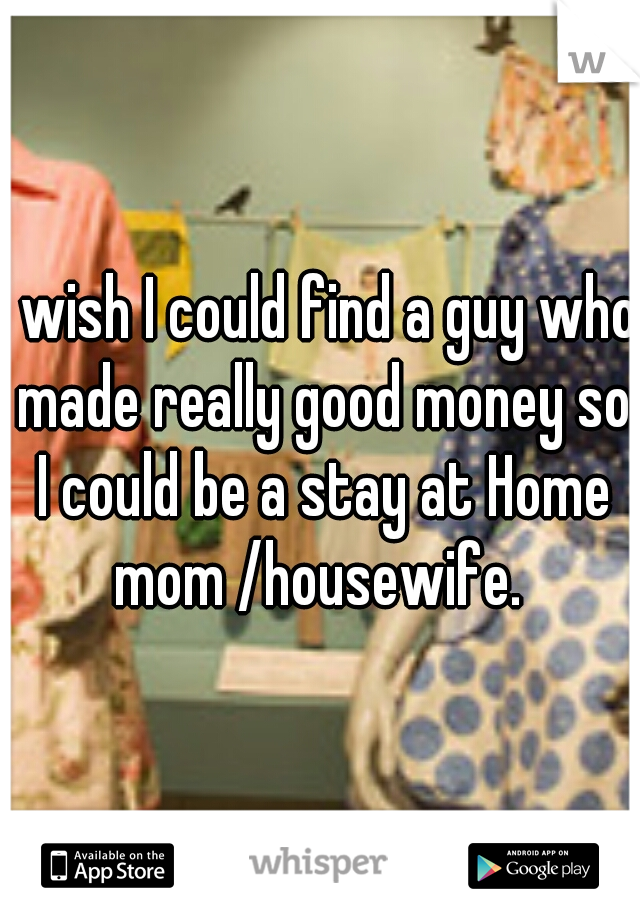 I wish I could find a guy who made really good money so I could be a stay at Home mom /housewife. 