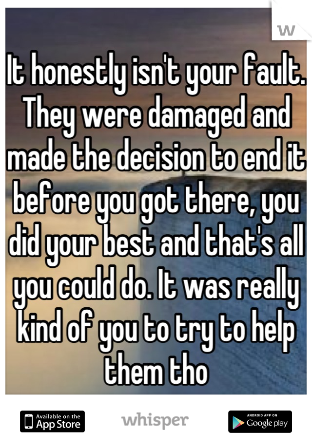 It honestly isn't your fault. They were damaged and made the decision to end it before you got there, you did your best and that's all you could do. It was really kind of you to try to help them tho