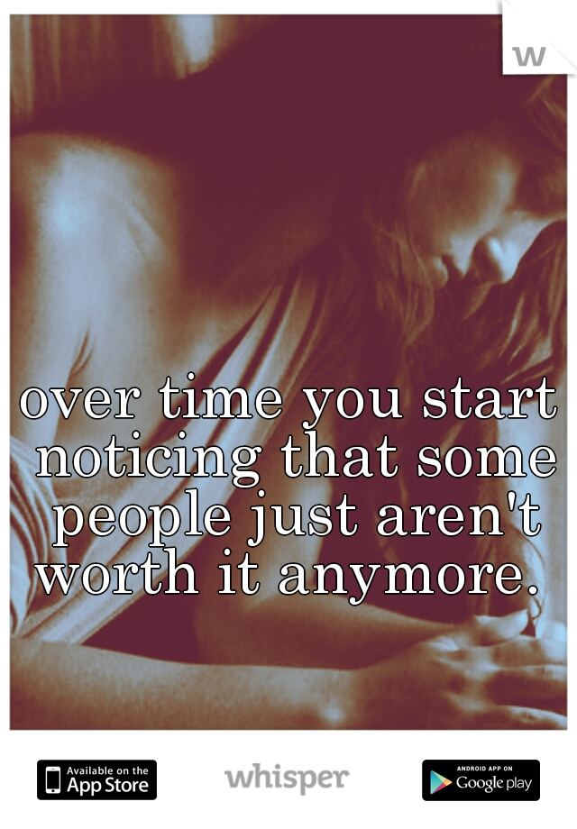 over time you start noticing that some people just aren't worth it anymore. 