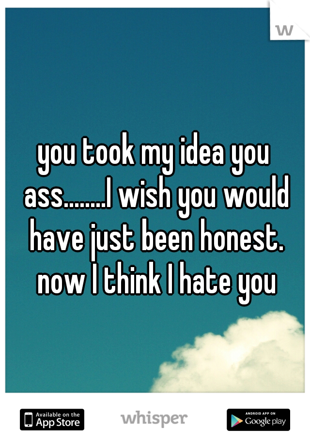 you took my idea you ass........I wish you would have just been honest. now I think I hate you