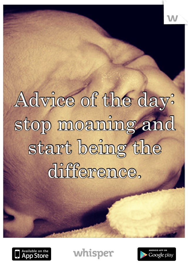 Advice of the day: stop moaning and start being the difference.