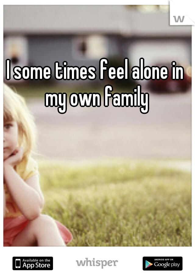 I some times feel alone in my own family