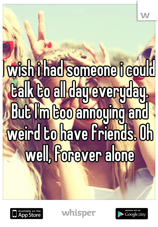 I wish i had someone i could talk to all day everyday. But I'm too annoying and weird to have friends. Oh well, forever alone