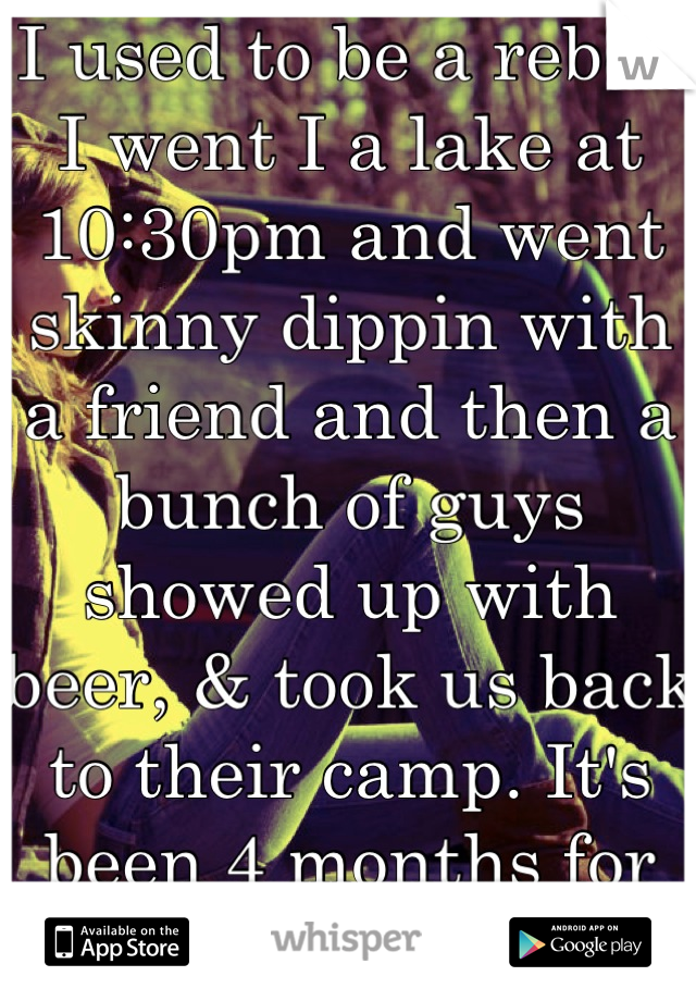 I used to be a rebel. I went I a lake at 10:30pm and went skinny dippin with a friend and then a bunch of guys showed up with beer, & took us back to their camp. It's been 4 months for us. <3