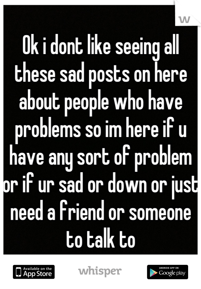 Ok i dont like seeing all these sad posts on here about people who have problems so im here if u have any sort of problem or if ur sad or down or just need a friend or someone to talk to