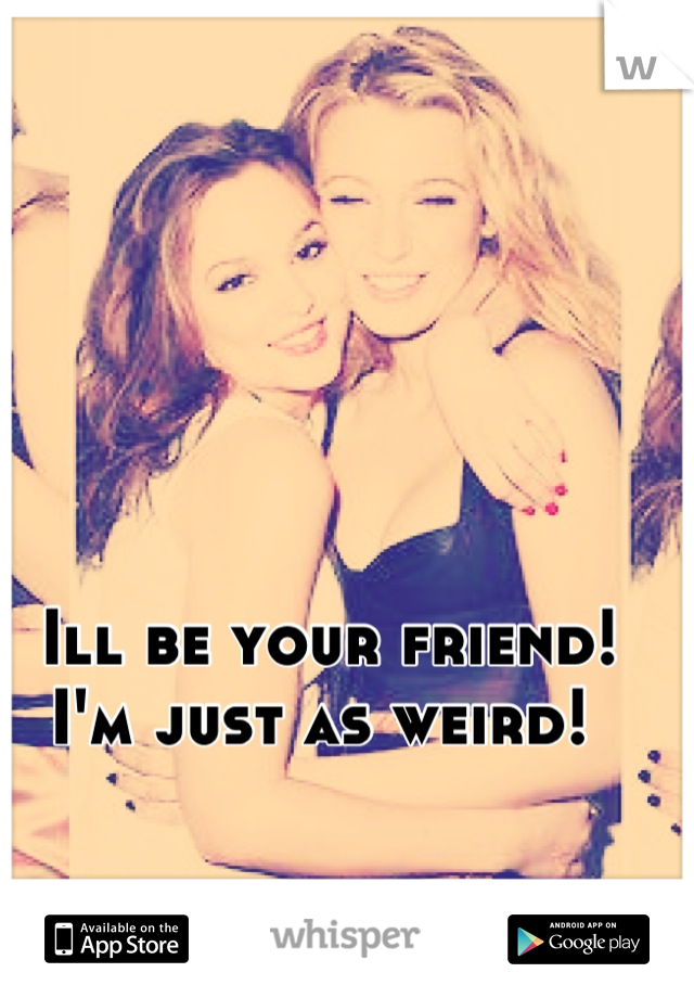 Ill be your friend! I'm just as weird! 