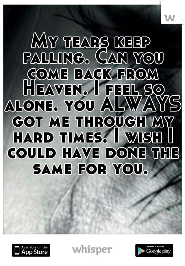 My tears keep falling. Can you come back from Heaven. I feel so alone. you ALWAYS got me through my hard times. I wish I could have done the same for you. 