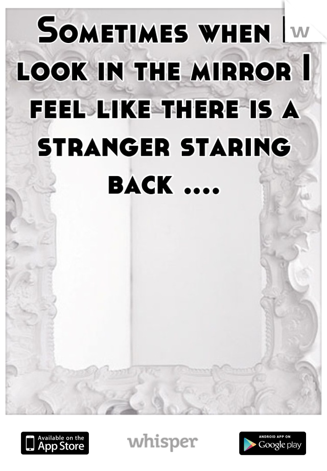 Sometimes when I look in the mirror I feel like there is a stranger staring back ....