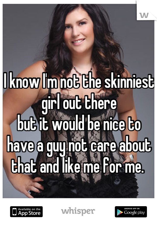 I know I'm not the skinniest girl out there
but it would be nice to have a guy not care about that and like me for me. 