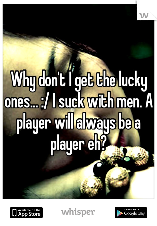 Why don't I get the lucky ones... :/ I suck with men. A player will always be a player eh?