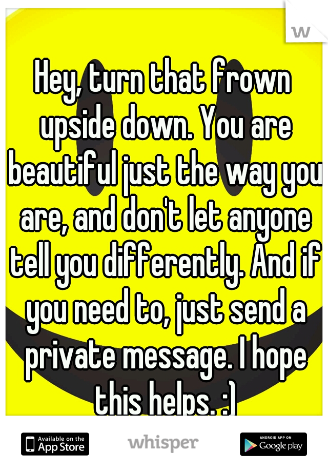 Hey, turn that frown upside down. You are beautiful just the way you are, and don't let anyone tell you differently. And if you need to, just send a private message. I hope this helps. :)