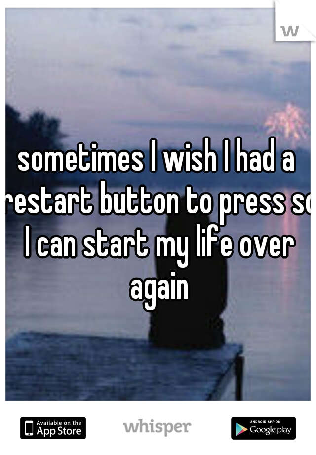 sometimes I wish I had a restart button to press so I can start my life over again