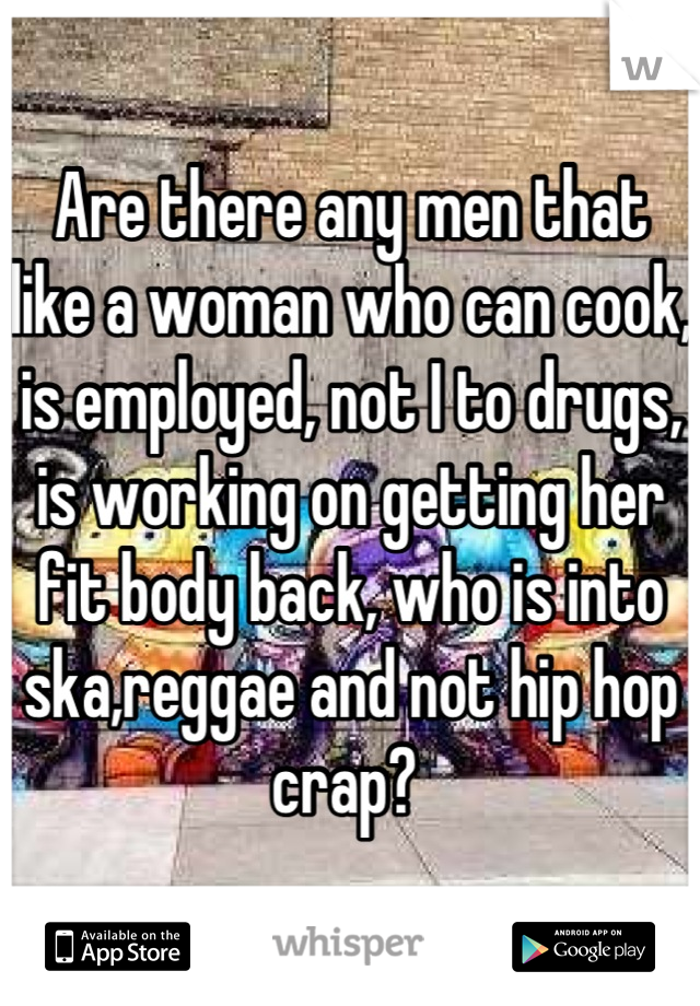 Are there any men that like a woman who can cook, is employed, not I to drugs, is working on getting her fit body back, who is into ska,reggae and not hip hop crap? 