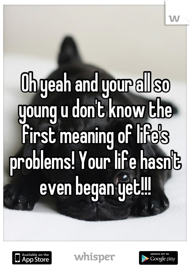 Oh yeah and your all so young u don't know the first meaning of life's problems! Your life hasn't even began yet!!!