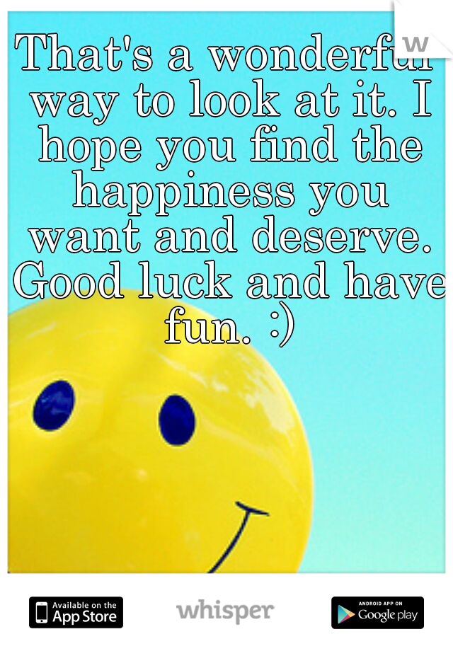 That's a wonderful way to look at it. I hope you find the happiness you want and deserve. Good luck and have fun. :)