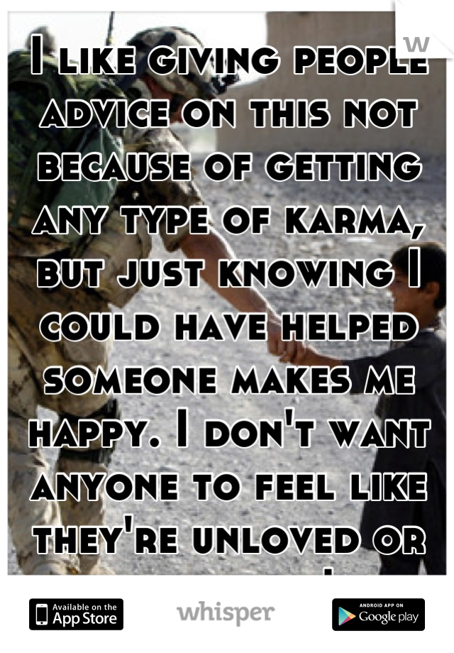 I like giving people advice on this not because of getting any type of karma, but just knowing I could have helped someone makes me happy. I don't want anyone to feel like they're unloved or unwanted!