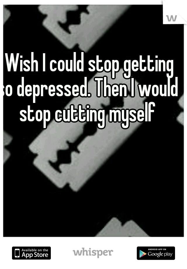 I Wish I could stop getting so depressed. Then I would stop cutting myself