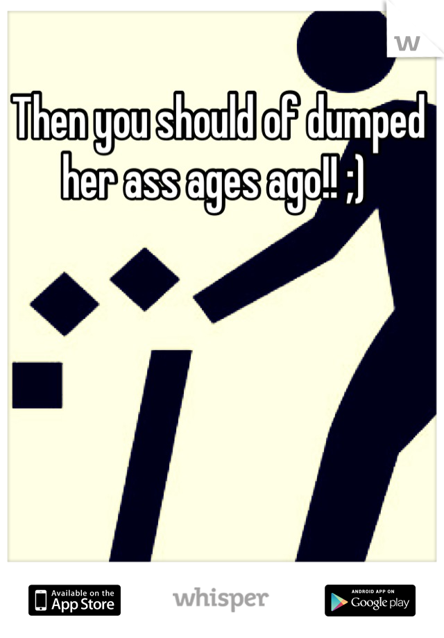 Then you should of dumped her ass ages ago!! ;) 